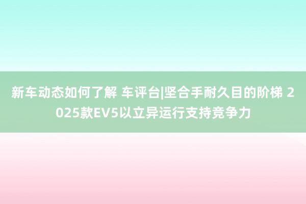 新车动态如何了解 车评台|坚合手耐久目的阶梯 2025款EV5以立异运行支持竞争力