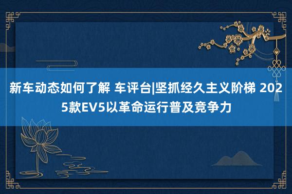 新车动态如何了解 车评台|坚抓经久主义阶梯 2025款EV5以革命运行普及竞争力