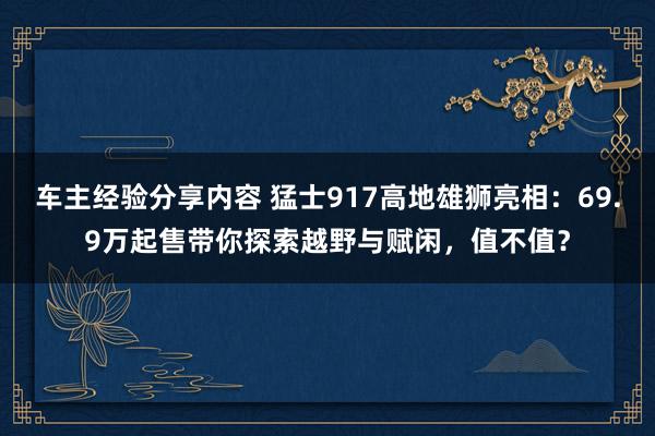 车主经验分享内容 猛士917高地雄狮亮相：69.9万起售带你探索越野与赋闲，值不值？