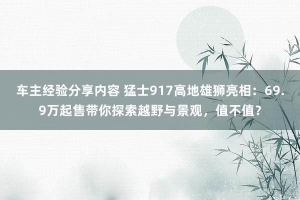 车主经验分享内容 猛士917高地雄狮亮相：69.9万起售带你探索越野与景观，值不值？