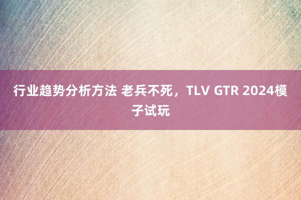 行业趋势分析方法 老兵不死，TLV GTR 2024模子试玩