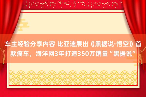 车主经验分享内容 比亚迪展出《黑据说·悟空》首款痛车，海洋网3年打造350万销量“黑据说”