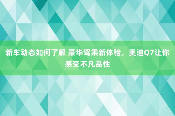 新车动态如何了解 豪华驾乘新体验，奥迪Q7让你感受不凡品性