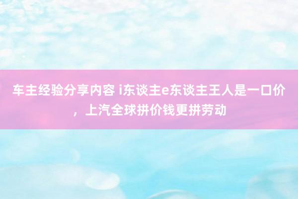 车主经验分享内容 i东谈主e东谈主王人是一口价，上汽全球拼价钱更拼劳动