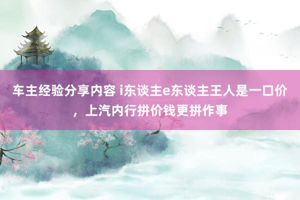 车主经验分享内容 i东谈主e东谈主王人是一口价，上汽内行拼价钱更拼作事