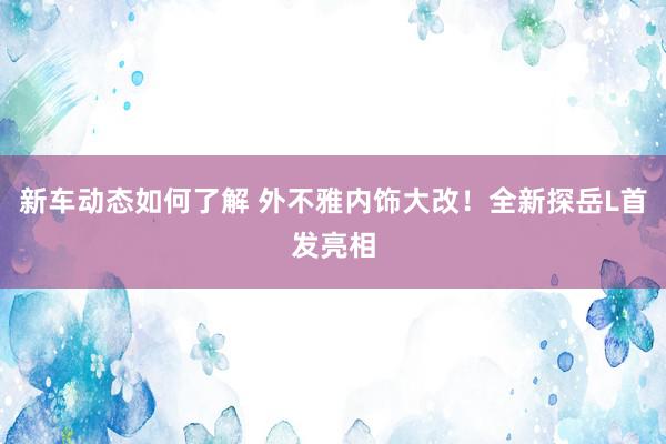 新车动态如何了解 外不雅内饰大改！全新探岳L首发亮相