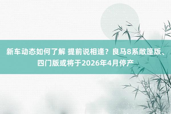 新车动态如何了解 提前说相逢？良马8系敞篷版、四门版或将于2026年4月停产