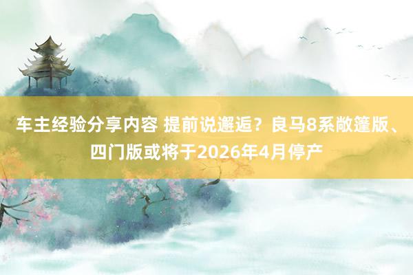 车主经验分享内容 提前说邂逅？良马8系敞篷版、四门版或将于2026年4月停产