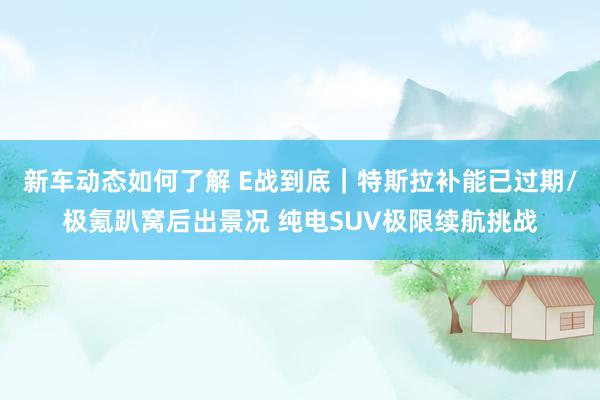 新车动态如何了解 E战到底｜特斯拉补能已过期/极氪趴窝后出景况 纯电SUV极限续航挑战