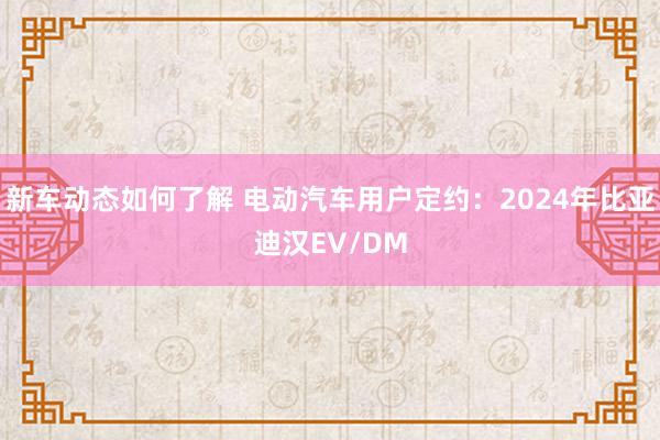 新车动态如何了解 电动汽车用户定约：2024年比亚迪汉EV/DM