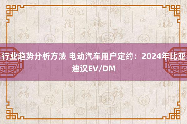 行业趋势分析方法 电动汽车用户定约：2024年比亚迪汉EV/DM