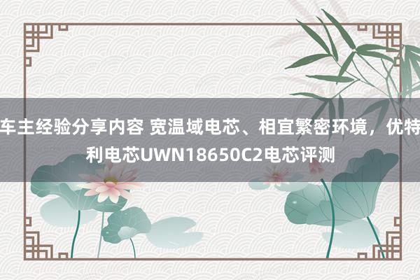 车主经验分享内容 宽温域电芯、相宜繁密环境，优特利电芯UWN18650C2电芯评测