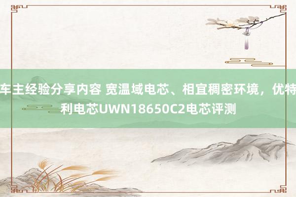 车主经验分享内容 宽温域电芯、相宜稠密环境，优特利电芯UWN18650C2电芯评测