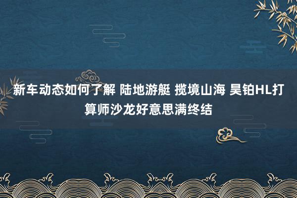 新车动态如何了解 陆地游艇 揽境山海 昊铂HL打算师沙龙好意思满终结