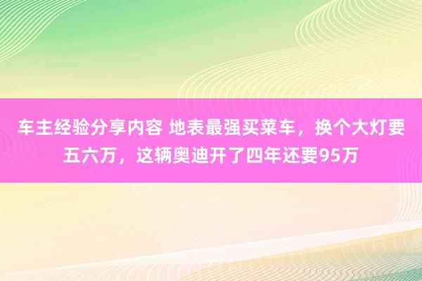 车主经验分享内容 地表最强买菜车，换个大灯要五六万，这辆奥迪开了四年还要95万