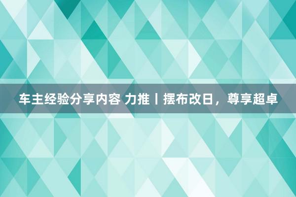 车主经验分享内容 力推丨摆布改日，尊享超卓