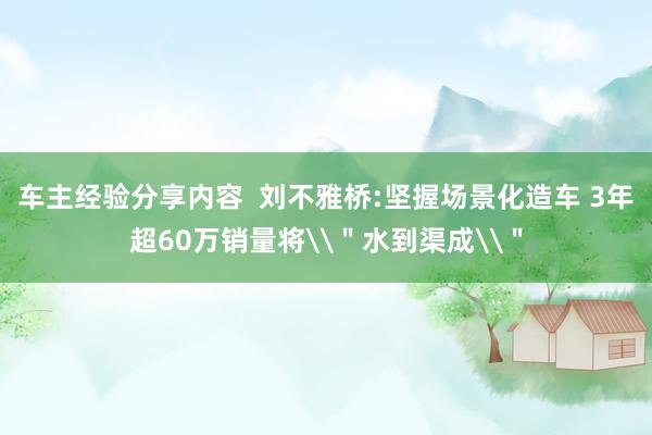 车主经验分享内容  刘不雅桥:坚握场景化造车 3年超60万销量将\＂水到渠成\＂