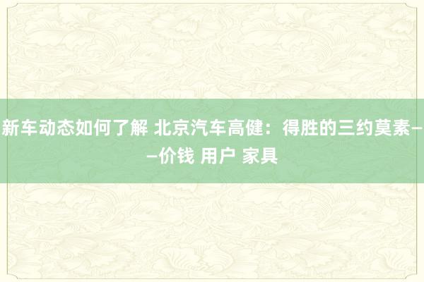 新车动态如何了解 北京汽车高健：得胜的三约莫素——价钱 用户 家具