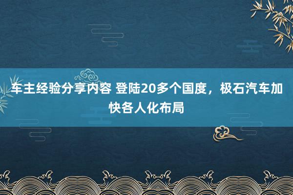 车主经验分享内容 登陆20多个国度，极石汽车加快各人化布局