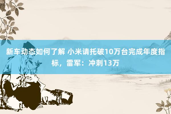 新车动态如何了解 小米请托破10万台完成年度指标，雷军：冲刺13万