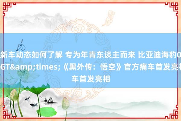 新车动态如何了解 专为年青东谈主而来 比亚迪海豹06GT&times;《黑外传：悟空》官方痛车首发亮相