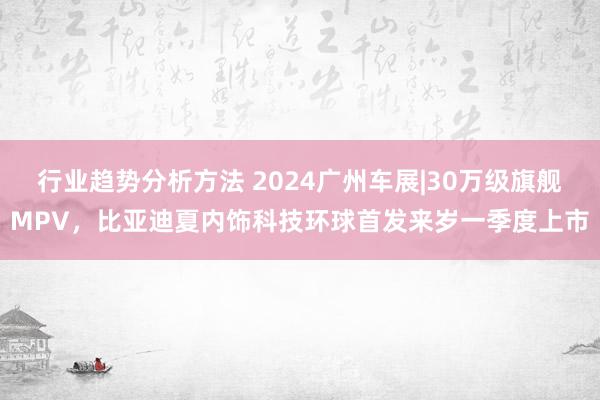 行业趋势分析方法 2024广州车展|30万级旗舰MPV，比亚迪夏内饰科技环球首发来岁一季度上市