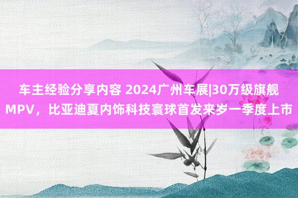 车主经验分享内容 2024广州车展|30万级旗舰MPV，比亚迪夏内饰科技寰球首发来岁一季度上市