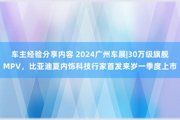 车主经验分享内容 2024广州车展|30万级旗舰MPV，比亚迪夏内饰科技行家首发来岁一季度上市