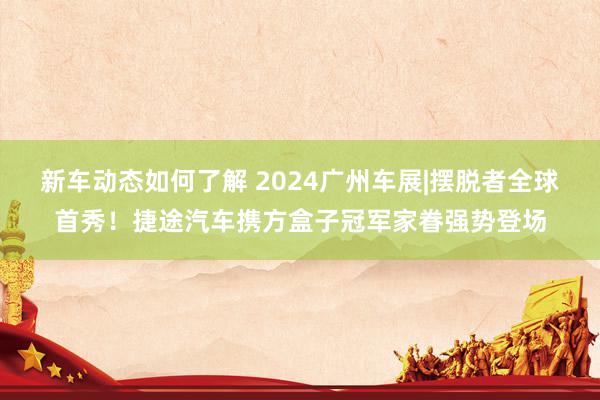 新车动态如何了解 2024广州车展|摆脱者全球首秀！捷途汽车携方盒子冠军家眷强势登场