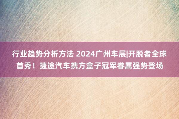 行业趋势分析方法 2024广州车展|开脱者全球首秀！捷途汽车携方盒子冠军眷属强势登场