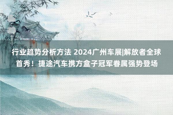 行业趋势分析方法 2024广州车展|解放者全球首秀！捷途汽车携方盒子冠军眷属强势登场