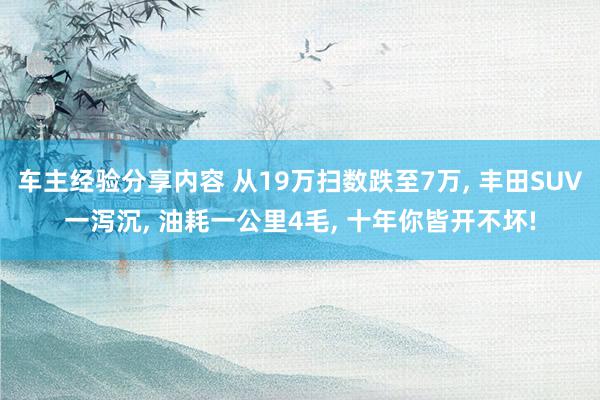 车主经验分享内容 从19万扫数跌至7万, 丰田SUV一泻沉, 油耗一公里4毛, 十年你皆开不坏!