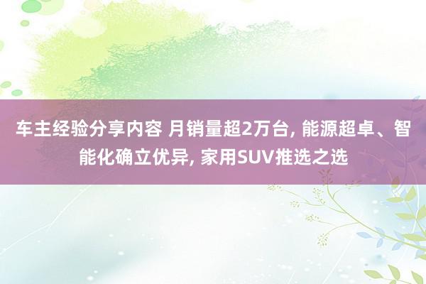 车主经验分享内容 月销量超2万台, 能源超卓、智能化确立优异, 家用SUV推选之选