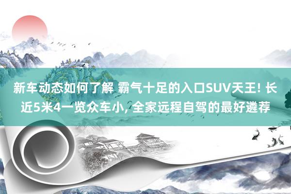 新车动态如何了解 霸气十足的入口SUV天王! 长近5米4一览众车小, 全家远程自驾的最好遴荐