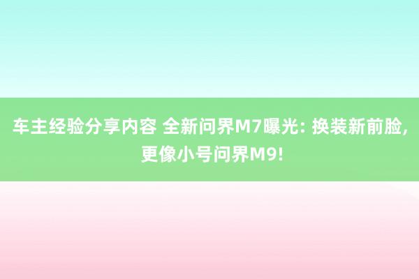 车主经验分享内容 全新问界M7曝光: 换装新前脸, 更像小号问界M9!