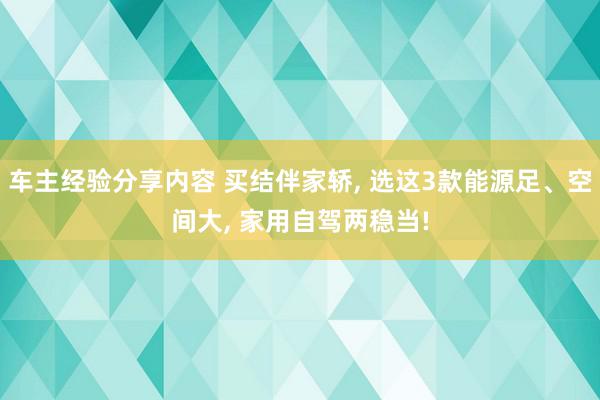 车主经验分享内容 买结伴家轿, 选这3款能源足、空间大, 家用自驾两稳当!