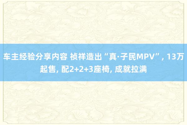 车主经验分享内容 祯祥造出“真·子民MPV”, 13万起售, 配2+2+3座椅, 成就拉满