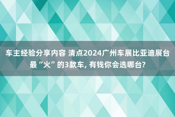 车主经验分享内容 清点2024广州车展比亚迪展台最“火”的3款车, 有钱你会选哪台?