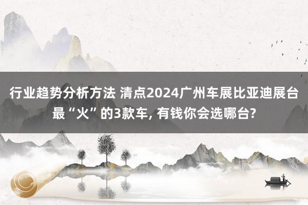 行业趋势分析方法 清点2024广州车展比亚迪展台最“火”的3款车, 有钱你会选哪台?