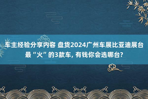 车主经验分享内容 盘货2024广州车展比亚迪展台最“火”的3款车, 有钱你会选哪台?