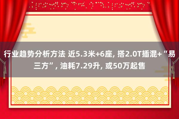 行业趋势分析方法 近5.3米+6座, 搭2.0T插混+“易三方”, 油耗7.29升, 或50万起售