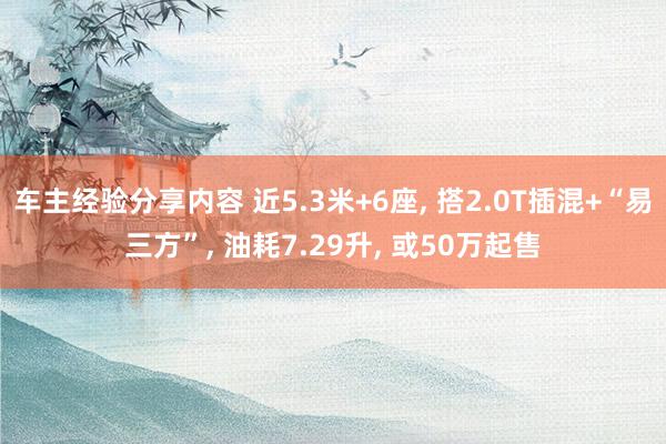 车主经验分享内容 近5.3米+6座, 搭2.0T插混+“易三方”, 油耗7.29升, 或50万起售