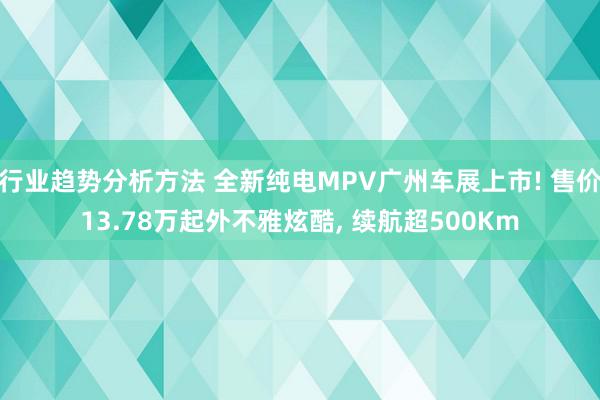 行业趋势分析方法 全新纯电MPV广州车展上市! 售价13.78万起外不雅炫酷, 续航超500Km