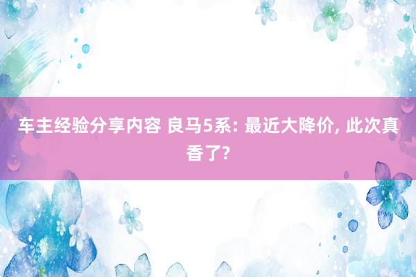 车主经验分享内容 良马5系: 最近大降价, 此次真香了?