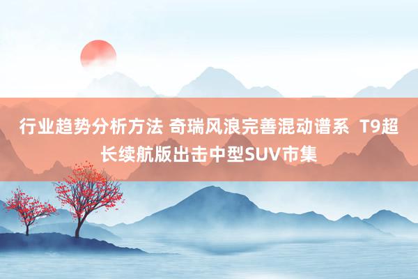 行业趋势分析方法 奇瑞风浪完善混动谱系  T9超长续航版出击中型SUV市集