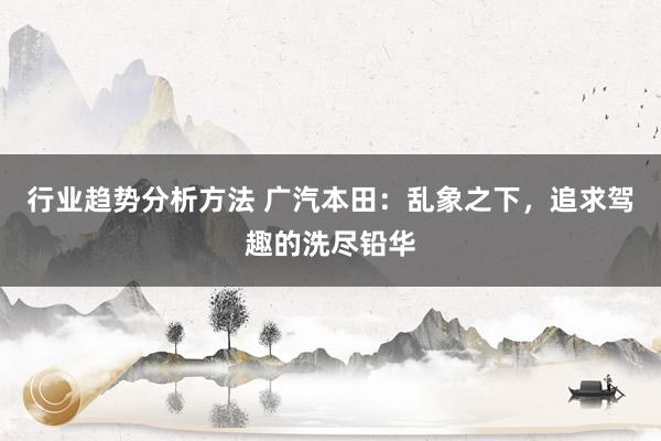 行业趋势分析方法 广汽本田：乱象之下，追求驾趣的洗尽铅华