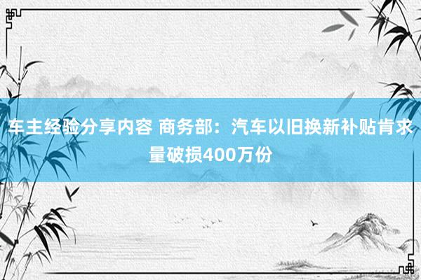 车主经验分享内容 商务部：汽车以旧换新补贴肯求量破损400万份