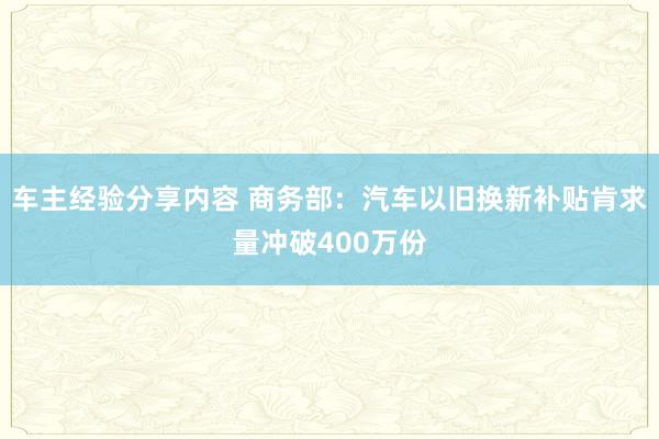 车主经验分享内容 商务部：汽车以旧换新补贴肯求量冲破400万份