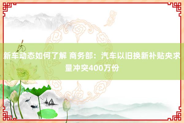 新车动态如何了解 商务部：汽车以旧换新补贴央求量冲突400万份