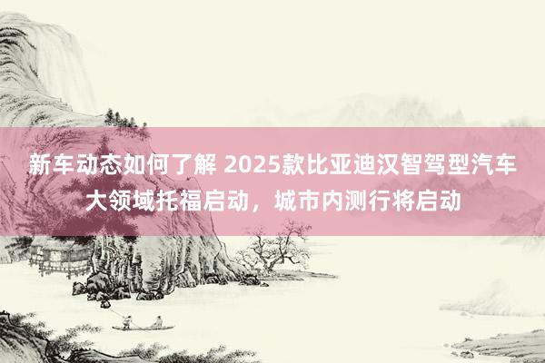 新车动态如何了解 2025款比亚迪汉智驾型汽车大领域托福启动，城市内测行将启动